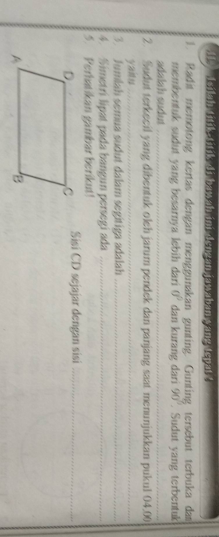 Isilah titik-titik di bawah ini dengan jawaban yang tepat ! 
. Radit memotong kertas dengan menggunakan gunting. Gunting tersebut terbuka dam 
membentuk sudut yang besarnya lebih dari 0° dan kurang dari 90° Sudut yang terbentuk 
adalah sudut 
2. Sudut terkecil yang dibentuk oleh jarum pendek dan panjang saat menunjukkan pukul 04,00
yaitu 
3. Jumlah semua sudut dalam segítiga adalah 
4. Simetrí lipat pada bangun persegí ada 
5. Perhatikan gambar berikut! 
Sisí CD sejajar dengan sisí