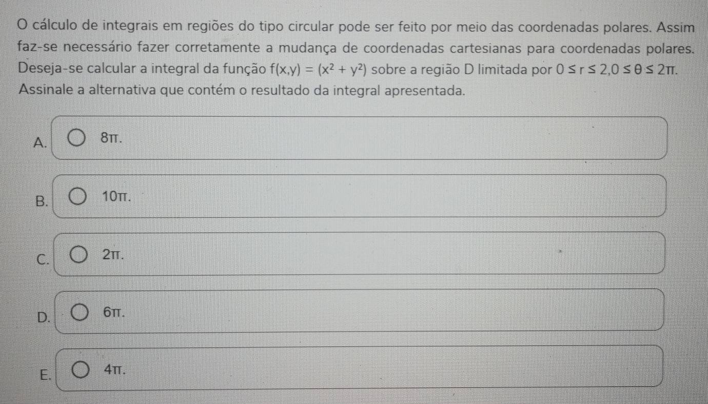 cálculo de integrais em regiões do tipo circular pode ser feito por meio das coordenadas polares. Assim
faz-se necessário fazer corretamente a mudança de coordenadas cartesianas para coordenadas polares.
Deseja-se calcular a integral da função f(x,y)=(x^2+y^2) sobre a região D limitada por 0≤ r≤ 2, 0≤ θ ≤ 2π. 
Assinale a alternativa que contém o resultado da integral apresentada.
A. 8π.
B. 10π.
C. 2π.
D. 6π.
E. 4π.