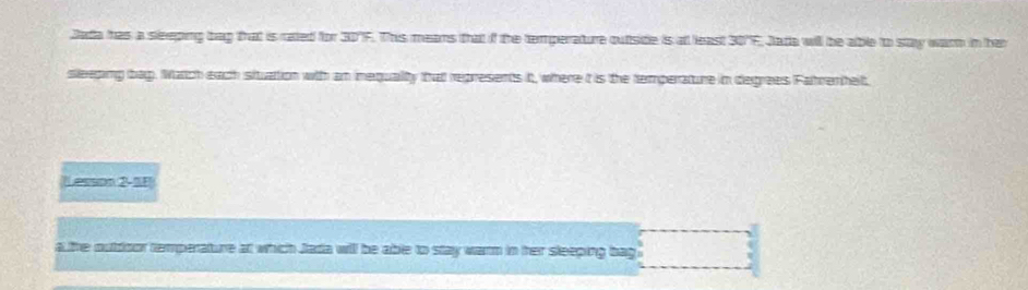 Jada has a sleeping bag that is rated for 30'F. This means that if the temperature outtside is all least 30'F, Jade will be able to stay warn in he 
sleeping bag. atch each situation with am mequality that represents it, where it is the temperature in degrees Fahremhelt. 
Lesson 2-1F 
a the oubdoor remperature at which Jada will be able to stay warm in her sleeping bag