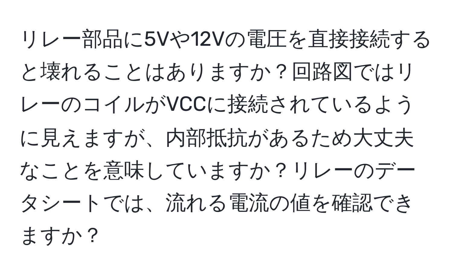 リレー部品に5Vや12Vの電圧を直接接続すると壊れることはありますか？回路図ではリレーのコイルがVCCに接続されているように見えますが、内部抵抗があるため大丈夫なことを意味していますか？リレーのデータシートでは、流れる電流の値を確認できますか？