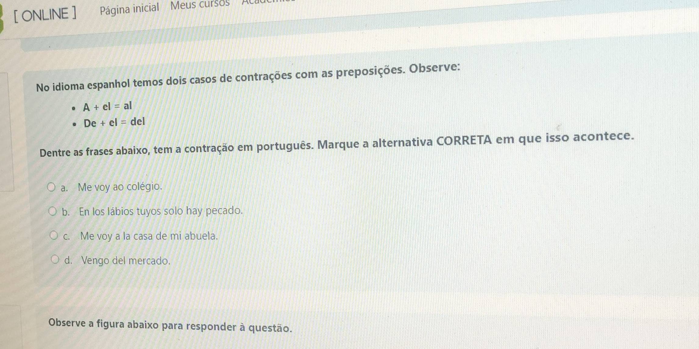 [ ONLINE ] Página inicial Meus cursos
No idioma espanhol temos dois casos de contrações com as preposições. Observe:
A+el=al
De+el=del
Dentre as frases abaixo, tem a contração em português. Marque a alternativa CORRETA em que isso acontece.
a. Me voy ao colégio.
b. En los lábios tuyos solo hay pecado.
c. Me voy a la casa de mi abuela.
d. Vengo del mercado.
Observe a figura abaixo para responder à questão.