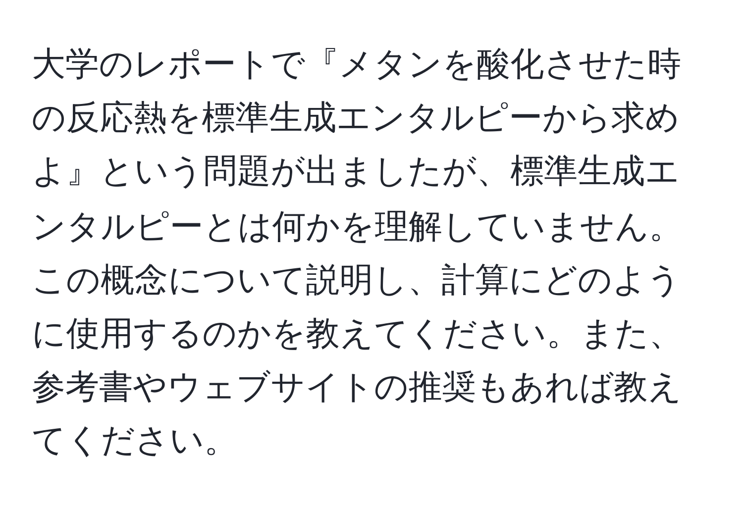 大学のレポートで『メタンを酸化させた時の反応熱を標準生成エンタルピーから求めよ』という問題が出ましたが、標準生成エンタルピーとは何かを理解していません。この概念について説明し、計算にどのように使用するのかを教えてください。また、参考書やウェブサイトの推奨もあれば教えてください。