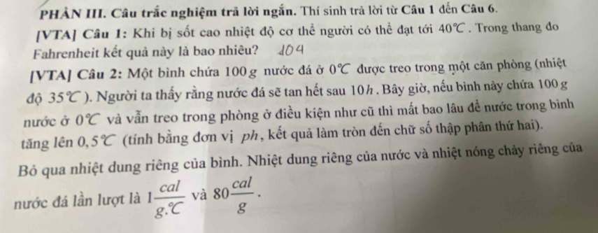 PHẢN III. Câu trắc nghiệm trã lời ngắn. Thí sinh trả lời từ Câu 1 đến Câu 6. 
[VTA] Câu 1: Khi bị sốt cao nhiệt độ cơ thể người có thể đạt tới 40°C. Trong thang do 
Fahrenheit kết quả này là bao nhiêu? 
[VTA] Câu 2: Một bình chứa 100g nước đá ở 0°C được treo trong một căn phòng (nhiệt 
độ 35°C) 0. Người ta thấy rằng nước đá sẽ tan hết sau 10h. Bây giờ, nếu bình này chứa 100 g
nước ở 0°C và vẫn treo trong phòng ở điều kiện như cũ thì mất bao lâu để nước trong bình 
tǎng lên 0,5°C (tính bằng đơn vị ph, kết quả làm tròn đến chữ số thập phân thứ hai). 
Bỏ qua nhiệt dung riêng của bình. Nhiệt dung riêng của nước và nhiệt nóng chảy riêng của 
nước đá lần lượt là 1frac calg.^circ C và 80 cal/g .