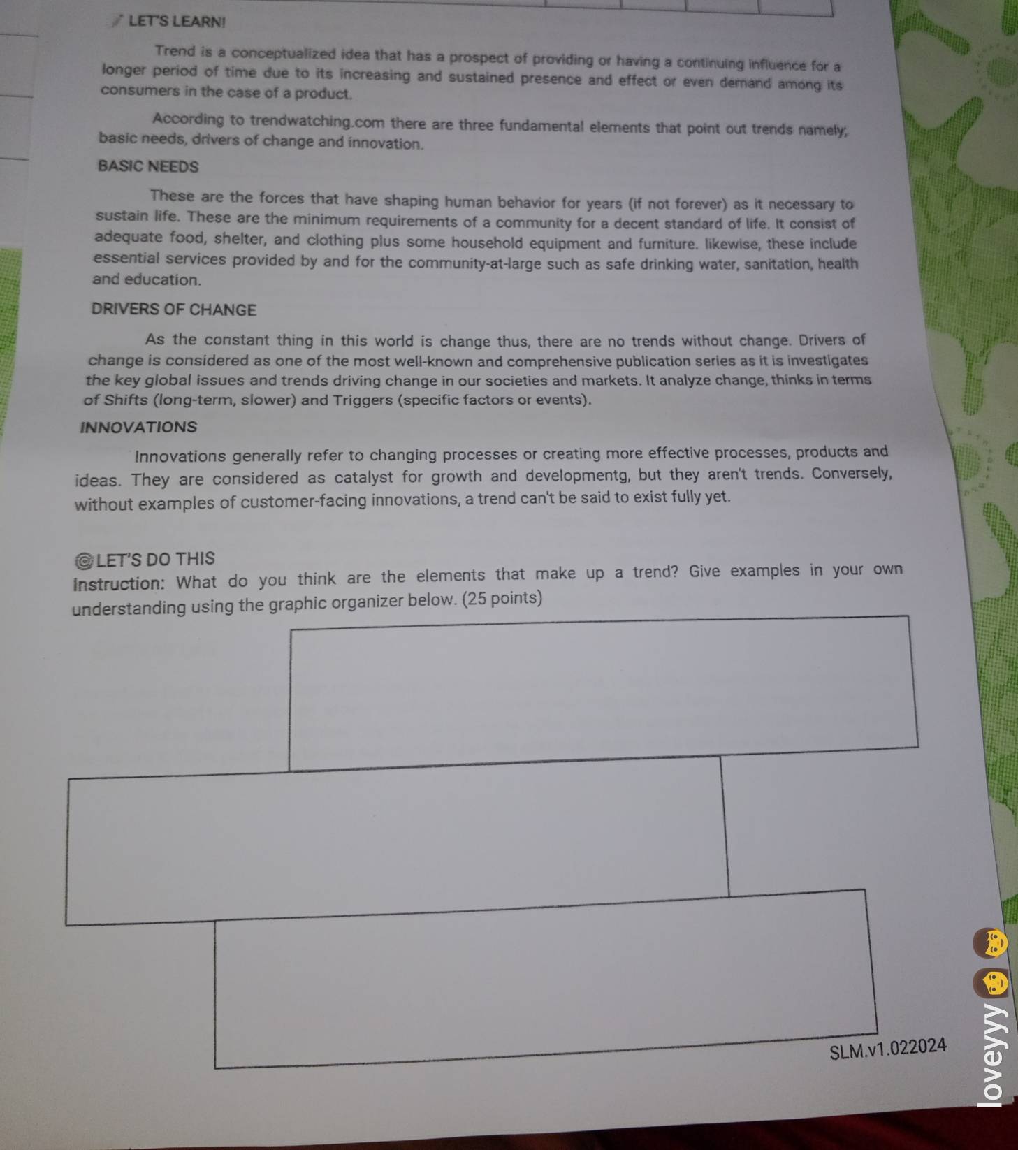 LET'S LEARN! 
Trend is a conceptualized idea that has a prospect of providing or having a continuing influence for a 
longer period of time due to its increasing and sustained presence and effect or even demand among its 
consumers in the case of a product. 
According to trendwatching.com there are three fundamental elements that point out trends namely; 
basic needs, drivers of change and innovation. 
BASIC NEEDS 
These are the forces that have shaping human behavior for years (if not forever) as it necessary to 
sustain life. These are the minimum requirements of a community for a decent standard of life. It consist of 
adequate food, shelter, and clothing plus some household equipment and furniture. likewise, these include 
essential services provided by and for the community-at-large such as safe drinking water, sanitation, health 
and education. 
DRIVERS OF CHANGE 
As the constant thing in this world is change thus, there are no trends without change. Drivers of 
change is considered as one of the most well-known and comprehensive publication series as it is investigates 
the key global issues and trends driving change in our societies and markets. It analyze change, thinks in terms 
of Shifts (long-term, slower) and Triggers (specific factors or events). 
INNOVATIONS 
Innovations generally refer to changing processes or creating more effective processes, products and 
ideas. They are considered as catalyst for growth and developmentg, but they aren't trends. Conversely, 
without examples of customer-facing innovations, a trend can't be said to exist fully yet. 
@ LET'S DO THIS 
Instruction: What do you think are the elements that make up a trend? Give examples in your own 
understanding using the graphic organizer below. (25 points) 
SLM.v1.022024