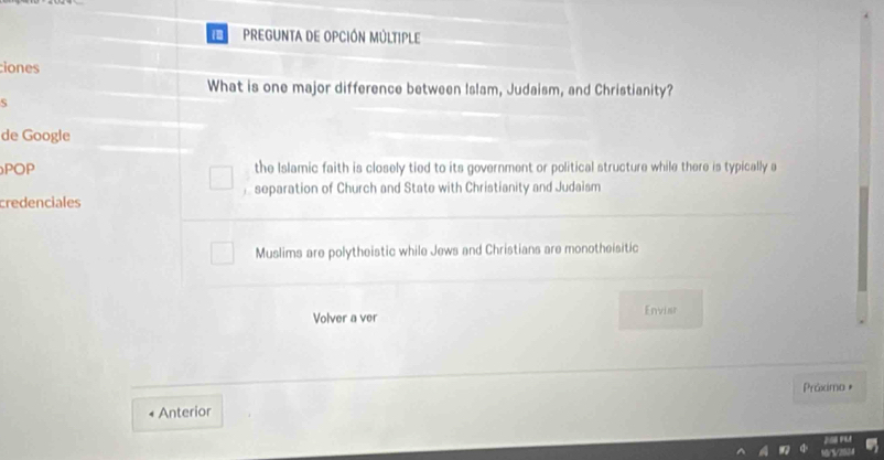 PREGUNTA DE OPCIÓN MÚLTIPLE
iones
What is one major difference between Islam, Judaism, and Christianity?
S
de Google
POP the Islamic faith is closely tied to its government or political structure while there is typically a
separation of Church and State with Christianity and Judaism
credenciales
Muslims are polytheistic while Jews and Christians are monotheisitic
Volver a ver Enviar
Práximo *
Anterior