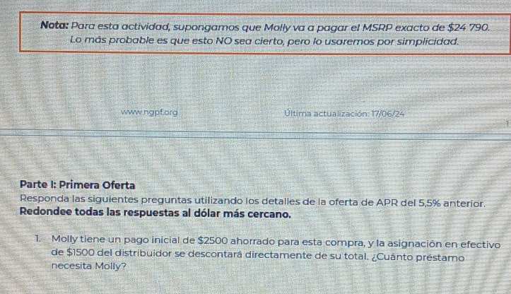 Nota: Para esta actividad, supongamos que Molly va a pagar el MSRP exacto de $24 790. 
Lo más probable es que esto NO sea cierto, pero lo usaremos por simplicidad. 
www.ngpf.org Última actualización: 17/06/24 
Parte I: Primera Oferta 
Responda las siguientes preguntas utilizando los detalles de la oferta de APR del 5,5% anterior. 
Redondee todas las respuestas al dólar más cercano. 
1. Molly tiene un pago inicial de $2500 ahorrado para esta compra, y la asignación en efectivo 
de $1500 del distribuidor se descontará directamente de su total. ¿Cuánto préstamo 
necesita Molly?