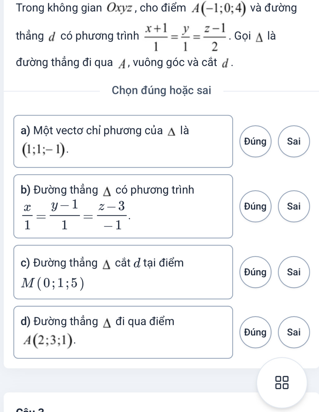 Trong không gian Oxyz , cho điểm A(-1;0;4) và đường
thẳng d có phương trình  (x+1)/1 = y/1 = (z-1)/2 . Gọi △ là
đường thẳng đi qua ◢ , vuông góc và cắt d .
Chọn đúng hoặc sai
a) Một vectơ chỉ phương của △ lia
(1;1;-1).
Đúng Sai
b) Đường thẳng △ cd phương trình
 x/1 = (y-1)/1 = (z-3)/-1 .
Đúng Sai
c) Đường thẳng ▲ cắt đ tại điểm
Đúng Sai
M(0;1;5)
d) Đường thẳng ▲ đi qua điểm
A(2;3;1).
Đúng Sai
88