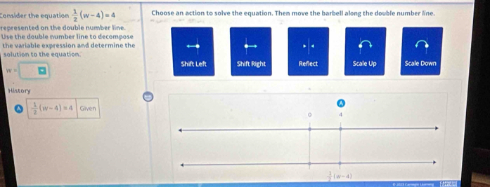 Consider the equation  1/2 (w-4)=4 Choose an action to solve the equation. Then move the barbell along the double number line.
represented on the double number line.
Use the double number line to decompose
the variable expression and determine the 4
solution to the equation.
w=□
Shift Left Shift Right Reflect Scale Up Scale Down
History
 1/2 (w-4)=4 Given