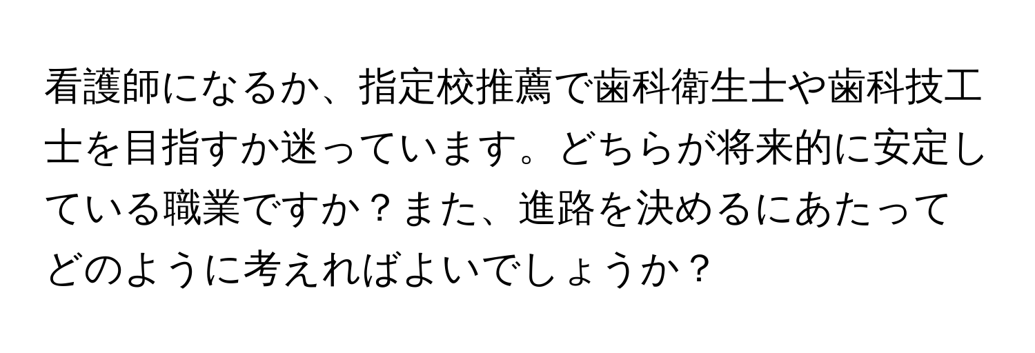 看護師になるか、指定校推薦で歯科衛生士や歯科技工士を目指すか迷っています。どちらが将来的に安定している職業ですか？また、進路を決めるにあたってどのように考えればよいでしょうか？