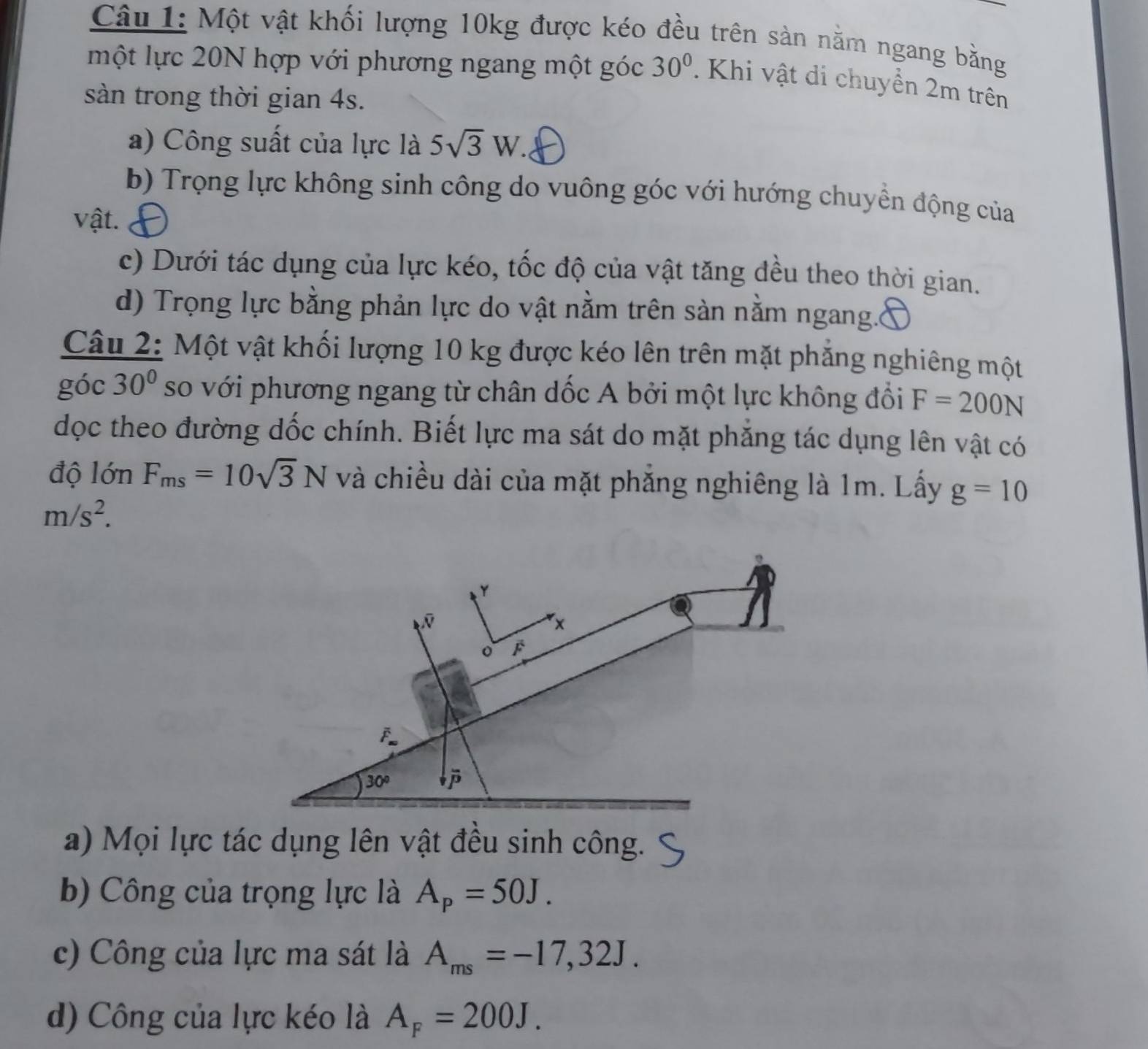 Một vật khối lượng 10kg được kéo đều trên sản nằm ngang bằng 
một lực 20N hợp với phương ngang một góc 30°. Khi vật di chuyền 2m trên 
sàn trong thời gian 4s. 
a) Công suất của lực là 5sqrt(3)W. 
b) Trọng lực không sinh công do vuông góc với hướng chuyển động của 
vật. 
c) Dưới tác dụng của lực kéo, tốc độ của vật tăng đều theo thời gian. 
d) Trọng lực bằng phản lực do vật nằm trên sản nằm ngang.( 
Câu 2: Một vật khối lượng 10 kg được kéo lên trên mặt phăng nghiêng một 
góc 30° so với phương ngang từ chân dốc A bởi một lực không đổi F=200N
dọc theo đường dốc chính. Biết lực ma sát do mặt phăng tác dụng lên vật có 
độ lớn F_ms=10sqrt(3)N và chiều dài của mặt phăng nghiêng là 1m. Lấy g=10
m/s^2.
Y
N
x
。 p
F
30°
a) Mọi lực tác dụng lên vật đều sinh công. 
b) Công của trọng lực là A_p=50J. 
c) Công của lực ma sát là A_ms=-17,32J. 
d) Công của lực kéo là A_F=200J.