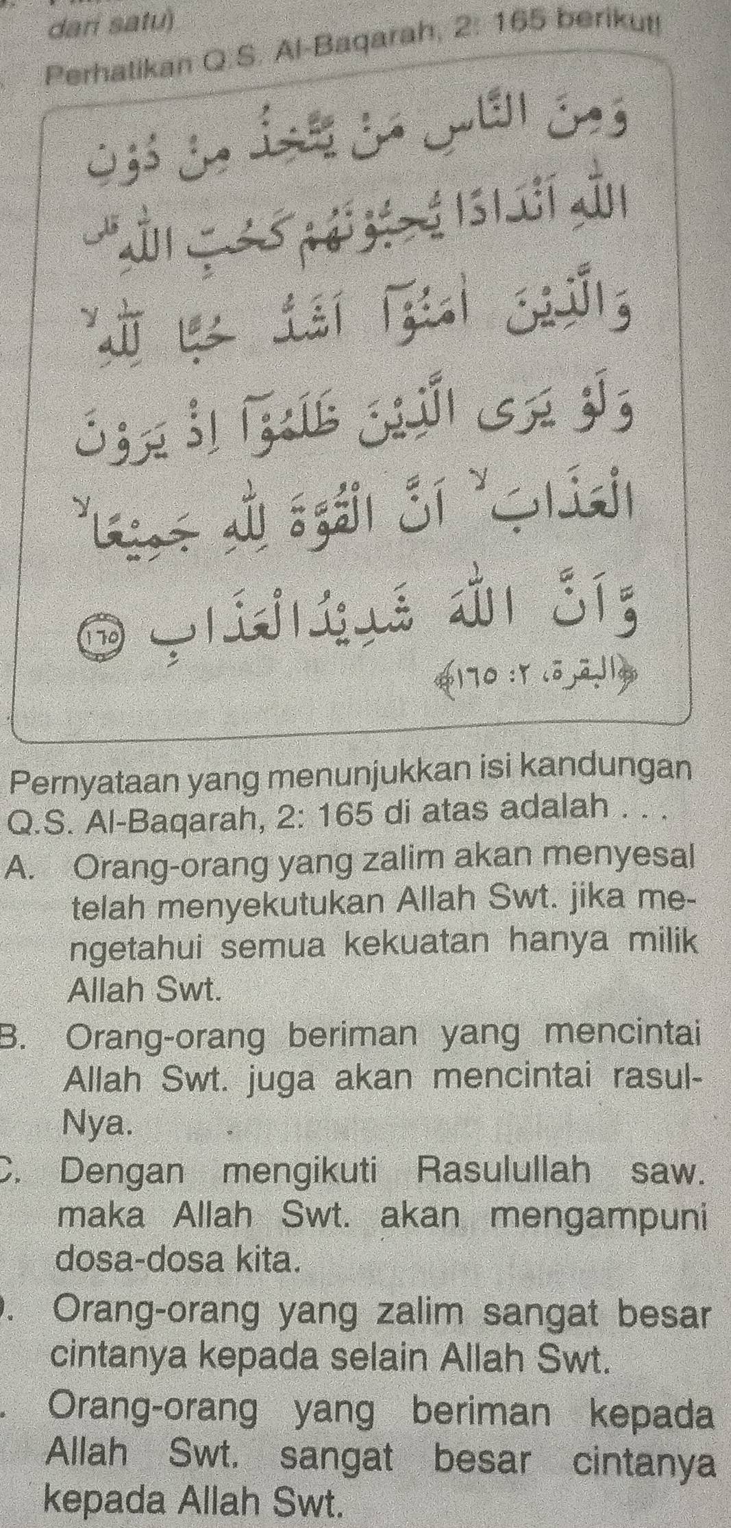 dari satu)
Perhatikan Q.S. Al-Baqarah, 2:165 berikut!
L é s t í dn
Shn Š j jú sn jī
*Lae Ll sgáil Sí 'híail
j á ài síg
170
Pernyataan yang menunjukkan isi kandungan
Q.S. Al-Baqarah, 2: 165 di atas adalah . . .
A. Orang-orang yang zalim akan menyesal
telah menyekutukan Allah Swt. jika me-
ngetahui semua kekuatan hanya milik
Allah Swt.
B. Orang-orang beriman yang mencintai
Allah Swt. juga akan mencintai rasul-
Nya.
C. Dengan mengikuti Rasulullah saw.
maka Allah Swt. akan mengampuni
dosa-dosa kita.
. Orang-orang yang zalim sangat besar
cintanya kepada selain Allah Swt.
. Orang-orang yang beriman kepada
Allah Swt. sangat besar cintanya
kepada Allah Swt.