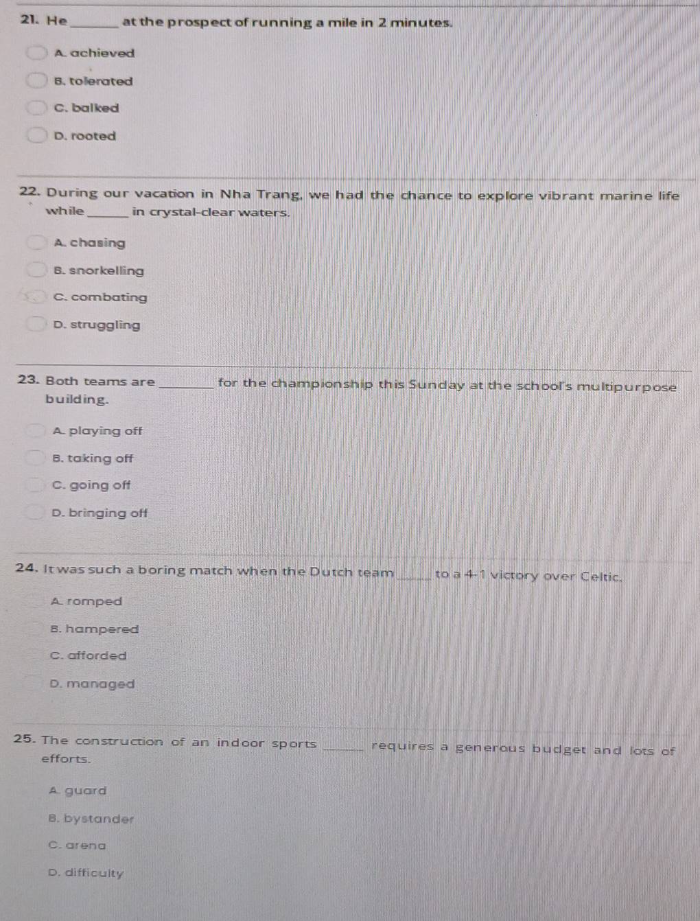 He _at the prospect of running a mile in 2 minutes.
A. achieved
B. tolerated
C. balked
D. rooted
22. During our vacation in Nha Trang, we had the chance to explore vibrant marine life
while_ in crystal-clear waters.
A. chasing
B. snorkelling
C. combating
D. struggling
23. Both teams are _for the championship this Sunday at the school's multipurpose
building.
A. playing off
B. taking off
C. going off
D. bringing off
24. It was such a boring match when the Dutch team _to a 4-1 victory over Celtic.
A romped
8. hampered
C. afforded
D. managed
25. The construction of an indoor sports _requires a generous budget and lots of
efforts.
A. guard
B. bystander
C. arena
D. difficulty