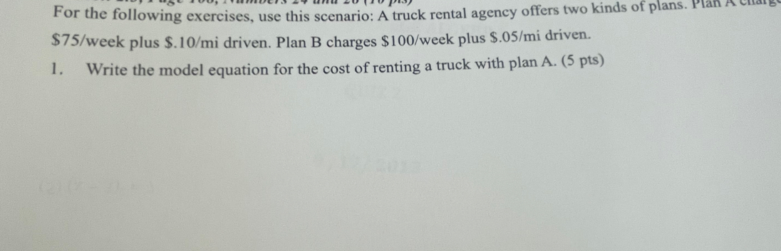 For the following exercises, use this scenario: A truck rental agency offers two kinds of plans. Plan A c a
$75/week plus $.10/mi driven. Plan B charges $100/week plus $.05/mi driven. 
1. Write the model equation for the cost of renting a truck with plan A. (5 pts)