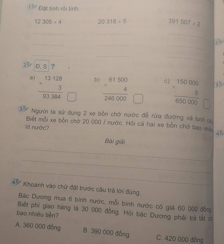 1 Đặt tính rồi tính.
12305* 4
20318* 5
391507* 2
_
_
_
_
_
_
2
_
_
_
2 Đ, S ?
a) frac beginarrayr 13128 * 3endarray 93384
b) frac beginarrayr 61500 * 4endarray 2endarray 246000
c) frac beginarrayr 150000 * 5endarray 650000
3
□  
③ Người ta sử dụng 2 xe bồn chở nước để rửa đường và tưới cây
Biết mỗi xe bồn chở 20 000 / nước. Hỏi cả hai xe bồn chở bao nhiêu
ít nước?
4
_
Bài giải
_
_
4 Khoanh vào chữ đặt trước câu trả lời đúng.
Bác Dương mua 6 bình nước, mỗi bình nước có giá 60 000 đồng,
Biết phí giao hàng là 30 000 đồng. Hỏi bác Dương phải trả tất cả
bao nhiêu tiền?
A. 360 000 đồng B. 390 000 đồng
C. 420 000 đồng