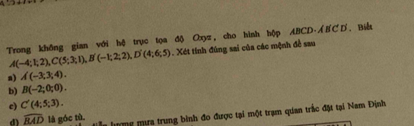 Trong không gian với hệ trục tọa độ Oxyz, cho hình hộp ABCD. AB C D .Biết
A(-4;1;2), C(5;3;1), B'(-1;2;2), D'(4;6;5). Xét tính đúng sai của các mệnh đề sau 
a) A(-3;3;4). 
b) B(-2;0;0). 
c) C'(4;5;3). 
In lượng mưa trung bình đo được tại một trạm quan trắc đặt tại Nam Định 
d) widehat BAD là góc tù.