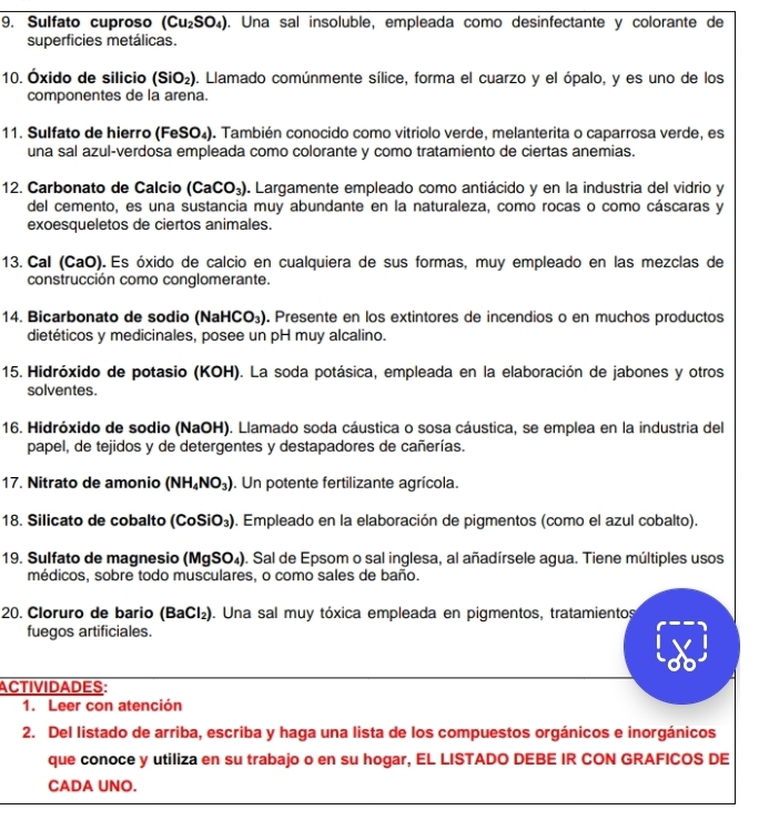 Sulfato cuproso (Cu_2SO_4). Una sal insoluble, empleada como desinfectante y colorante de
superficies metálicas.
10. Óxido de silicio (SiO_2). Llamado comúnmente sílice, forma el cuarzo y el ópalo, y es uno de los
componentes de la arena.
11. Sulfato de hierro (FeSO₄). También conocido como vitriolo verde, melanterita o caparrosa verde, es
una sal azul-verdosa empleada como colorante y como tratamiento de ciertas anemias.
12. Carbonato de Calcio (CaCO_3). Largamente empleado como antiácido y en la industria del vidrio y
del cemento, es una sustancia muy abundante en la naturaleza, como rocas o como cáscaras y
exoesqueletos de ciertos animales.
13. Cal (CaO). Es óxido de calcio en cualquiera de sus formas, muy empleado en las mezclas de
construcción como conglomerante.
14. Bicarbonato de sodio (NaHCO_3). Presente en los extintores de incendios o en muchos productos
dietéticos y medicinales, posee un pH muy alcalino.
15. Hidróxido de potasio (KOH). La soda potásica, empleada en la elaboración de jabones y otros
solventes.
16. Hidróxido de sodio (NaOH). Llamado soda cáustica o sosa cáustica, se emplea en la industria del
papel, de tejidos y de detergentes y destapadores de cañerías.
17. Nitrato de amonio (NH_4NO_3). Un potente fertilizante agrícola.
18. Silicato de cobalto (CoSiO_3) ). Empleado en la elaboración de pigmentos (como el azul cobalto).
19. Sulfato de magnesio (MgSO_4). Sal de Epsom o sal inglesa, al añadírsele agua. Tiene múltiples usos
médicos, sobre todo musculares, o como sales de baño.
20. Cloruro de bario (BaCl₂). Una sal muy tóxica empleada en pigmentos, tratamientos
fuegos artificiales.
ACTIVIDADES:
1. Leer con atención
2. Del listado de arriba, escriba y haga una lista de los compuestos orgánicos e inorgánicos
que conoce y utiliza en su trabajo o en su hogar, EL LISTADO DEBE IR CON GRAFICOS DE
CADA UNO.