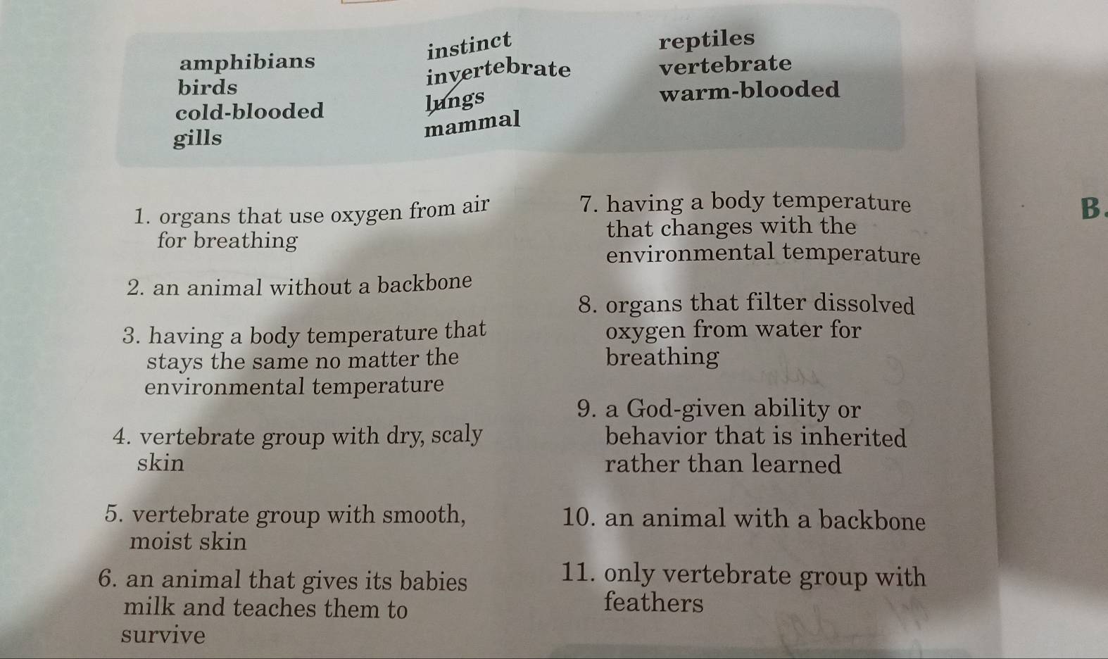 instinct
amphibians reptiles
birds
invertebrate vertebrate
cold-blooded warm-blooded
lungs
mammal
gills
1. organs that use oxygen from air
7. having a body temperature
B.
for breathing that changes with the
environmental temperature
2. an animal without a backbone
8. organs that filter dissolved
3. having a body temperature that oxygen from water for
stays the same no matter the breathing
environmental temperature
9. a God-given ability or
4. vertebrate group with dry, scaly behavior that is inherited
skin rather than learned
5. vertebrate group with smooth, 10. an animal with a backbone
moist skin
6. an animal that gives its babies
11. only vertebrate group with
milk and teaches them to
feathers
survive