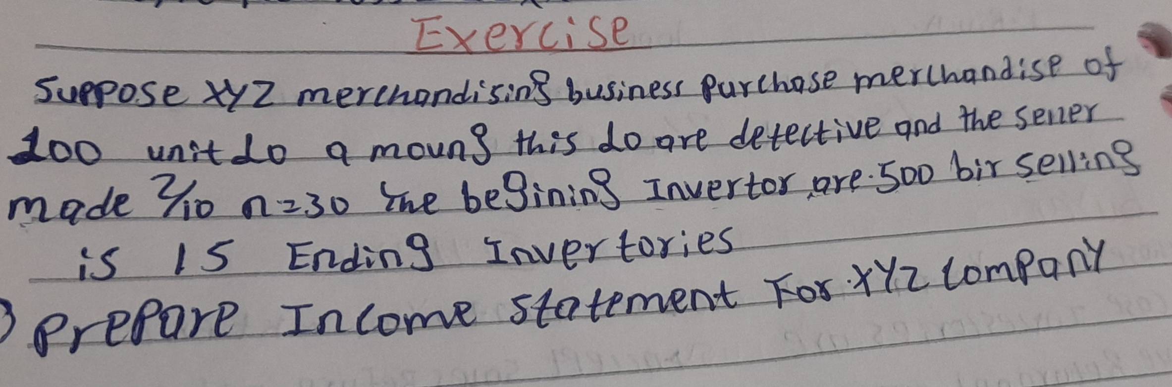 Exercise 
suppose xyZ merehandising business purchase merchandise of
100 unit do a moung this do are detective and the sener 
made 70 n=30 The begining Invertor, are. 5o0 bir selling 
is 15 Ending Invertories 
Prefare Income statement For XYz company