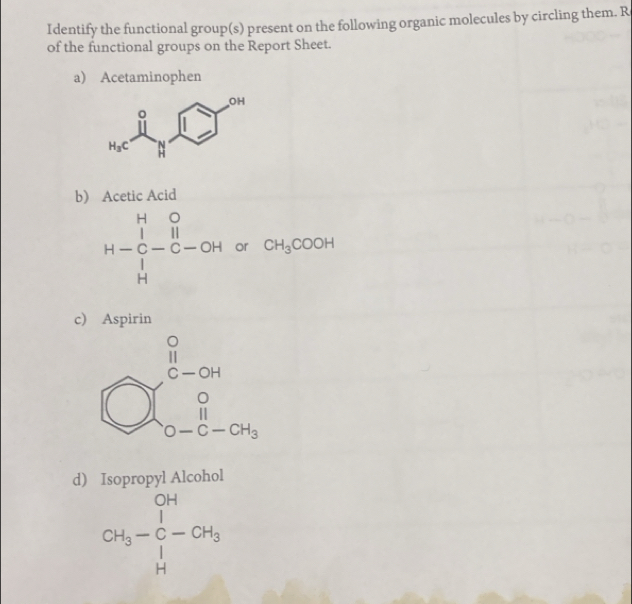 Identify the functional group(s) present on the following organic molecules by circling them. R
of the functional groups on the Report Sheet.
a) Acetaminophen
b Acetic Acid
H-beginarrayr beginarrayr H&O H lendarray O -endarray  Hendarray -beginarrayr O Cendarray -OH orCH_3COOH
□ 
c) Aspirin
d) Isopropyl Alcohol
CH_3-C-CH_3