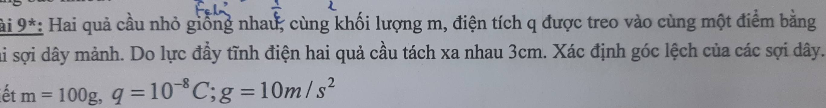 ài 9*: Hai quả cầu nhỏ giống nhau, cùng khối lượng m, điện tích q được treo vào cùng một điểm bằng 
ai sợi dây mảnh. Do lực đầy tĩnh điện hai quả cầu tách xa nhau 3cm. Xác định góc lệch của các sợi dây. 
ết m=100g, q=10^(-8)C; g=10m/s^2