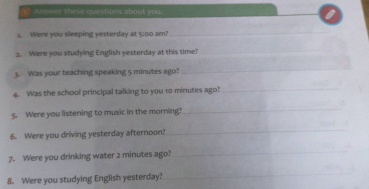 Answer these questions about you. 
_ 
. Were you sleeping yesterday at 5:00 am? 
_ 
2. Were you studying English yesterday at this time? 
_ 
3. Was your teaching speaking 5 minutes ago? 
_ 
4. Was the school principal talking to you 10 minutes ago?_ 
5. Were you listening to music in the morning? 
_ 
6. Were you driving yesterday afternoon? 
_ 
7. Were you drinking water 2 minutes ago? 
_ 
8. Were you studying English yesterday? 
_