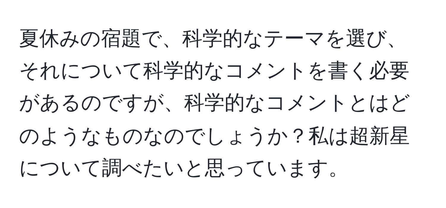 夏休みの宿題で、科学的なテーマを選び、それについて科学的なコメントを書く必要があるのですが、科学的なコメントとはどのようなものなのでしょうか？私は超新星について調べたいと思っています。