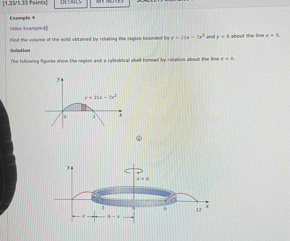 DETAILS MY NOTES
Example 4
Video Example
Find the volume of the solid obtained by rotating the region bounded by y=21x-7x^2 and y=0 about the line x=6.
Solution
The following figures show the region and a cylindrical shell formed by rotation about the line x=6.