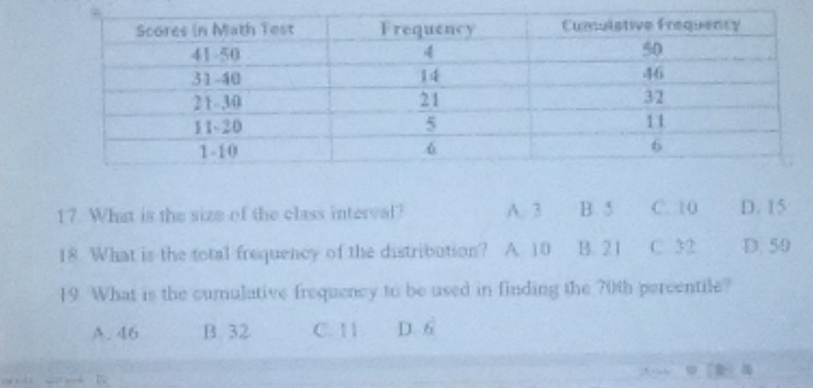 What is the size of the class interval? A. 3 B. 5 C. 10 D. 15
18. What is the total frequency of the distribution? A 10 B. 21 C. 32 D. 50
19 What is the curulative frequency to be used in finding the 70th percentile?
A. 46 B. 32 C. 1 1 D. 6
,
—