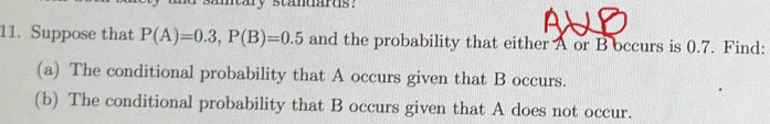 my standards ? 
11. Suppose that P(A)=0.3, P(B)=0.5 and the probability that either A or B occurs is 0.7. Find: 
(a) The conditional probability that A occurs given that B occurs. 
(b) The conditional probability that B occurs given that A does not occur.