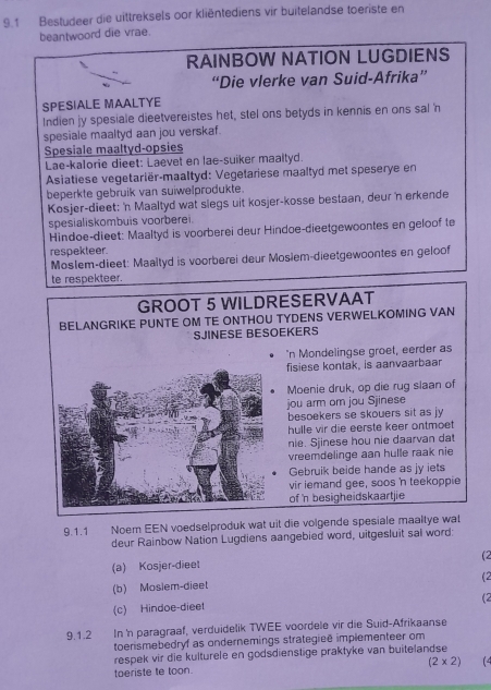 9.1 Bestudeer die uittreksels oor kliëntediens vir buitelandse toeriste en
beantwoord die vrae.
RAINBOW NATION LUGDIENS
“Die vlerke van Suid-Afrika”
SPESIALE MAALTYE
Indien jy spesiale dieetvereistes het, stel ons betyds in kennis en ons sal 'n
spesiale maaltyd aan jou verskaf.
Spesiale maaltyd-opsies
Lae-kalorie dieet: Laevet en lae-suiker maaltyd.
Asiatiese vegetariër-maaltyd: Vegetariese maaltyd met speserye en
beperkte gebruik van suiwelprodukte.
Kosjer-dieet: 'n Maaltyd wat slegs uit kosjer-kosse bestaan, deur 'n erkende
spesialiskombuis voorberei.
Hindoe-dieet: Maaltyd is voorberei deur Hindoe-dieetgewoontes en geloof te
respekteer.
Moslem-dieet: Maaltyd is voorberei deur Mosiem-dieetgewoontes en geloof
te respekteer.
GROOT 5 WILDRESERVAAT
BELANGRIKE PUNTE OM TE ONTHOU TYDENS VERWELKOMING VAN
SJINESE BESOEKERS
'n Mondelingse groet, eerder as
fisiese kontak, is aanvaarbaar
Moenie druk, op die rug slaan of
jou arm or jou Sjinese
besoekers se skouers sit as jy
hulle vir die eerste keer ontmoet
nie. Sjinese hou nie daarvan dat
vreemdelinge aan hulle raak nie
Gebruik beide hande as jy iets
vir iemand gee, soos 'n teekoppie
of n besigheidskaartjie
9.1.1 Noem EEN voedselproduk wat uit die volgende spesiale maaltye wat
deur Rainbow Nation Lugdiens aangebied word, uitgesluit sal word:
(a) Kosjer-dieet (2
(b) Mosiem-dieet (2
(c) Hindoe-dieet (2
9.1.2 In 'n paragraaf, verduidelik TWEE voordele vir die Suid-Afrikaanse
toerismebedryf as ondernemings strategieē implementeer om
respek vir die kulturele en godsdienstige praktyke van buitelandse
toeriste te toon. (2* 2) 1