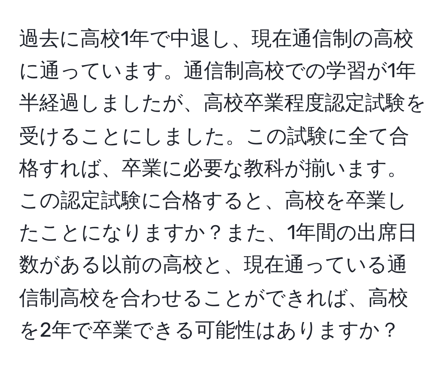 過去に高校1年で中退し、現在通信制の高校に通っています。通信制高校での学習が1年半経過しましたが、高校卒業程度認定試験を受けることにしました。この試験に全て合格すれば、卒業に必要な教科が揃います。この認定試験に合格すると、高校を卒業したことになりますか？また、1年間の出席日数がある以前の高校と、現在通っている通信制高校を合わせることができれば、高校を2年で卒業できる可能性はありますか？