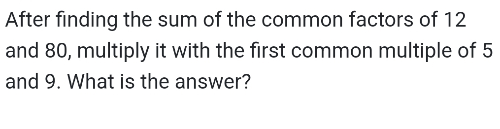 After finding the sum of the common factors of 12
and 80, multiply it with the first common multiple of 5
and 9. What is the answer?