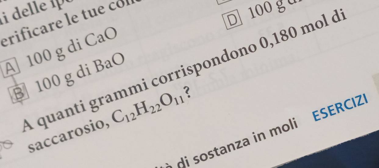 delle 1 
D 100 g u 
erificare le tue co 
A 100 g di CaO 
A quanti grammi corrispondono 0,180 mol à 
B 100 g di BaO 
saccarosio, C_12H_22O_11 ? 
di sostanza in moli ESERCIZ