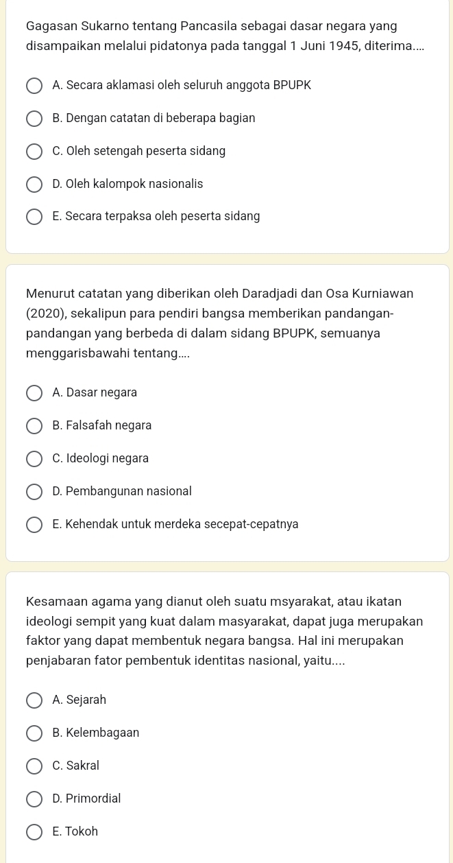 Gagasan Sukarno tentang Pancasila sebagai dasar negara yang
disampaikan melalui pidatonya pada tanggal 1 Juni 1945, diterima....
A. Secara aklamasi oleh seluruh anggota BPUPK
B. Dengan catatan di beberapa bagian
C. Oleh setengah peserta sidang
D. Oleh kalompok nasionalis
E. Secara terpaksa oleh peserta sidang
Menurut catatan yang diberikan oleh Daradjadi dan Osa Kurniawan
(2020), sekalipun para pendiri bangsa memberikan pandangan-
pandangan yang berbeda di dalam sidang BPUPK, semuanya
menggarisbawahi tentang....
A. Dasar negara
B. Falsafah negara
C. Ideologi negara
D. Pembangunan nasional
E. Kehendak untuk merdeka secepat-cepatnya
Kesamaan agama yang dianut oleh suatu msyarakat, atau ikatan
ideologi sempit yang kuat dalam masyarakat, dapat juga merupakan
faktor yang dapat membentuk negara bangsa. Hal ini merupakan
penjabaran fator pembentuk identitas nasional, yaitu....
A. Sejarah
B. Kelembagaan
C. Sakral
D. Primordial
E. Tokoh