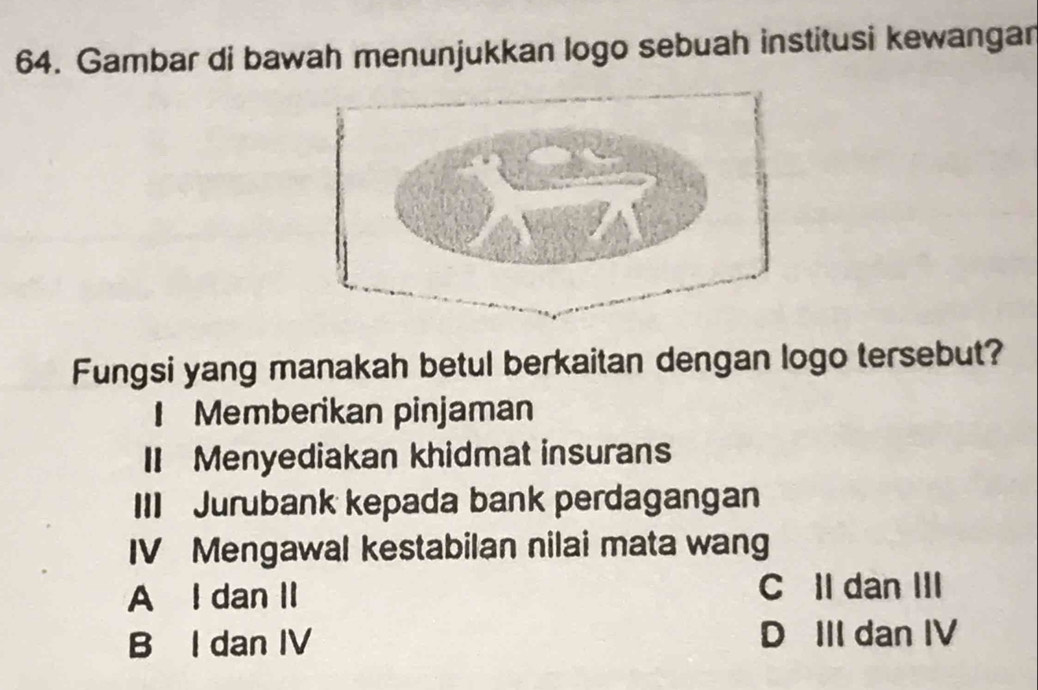 Gambar di bawah menunjukkan logo sebuah institusi kewangar
Fungsi yang manakah betul berkaitan dengan logo tersebut?
I Memberikan pinjaman
II Menyediakan khidmat insurans
III Jurubank kepada bank perdagangan
IV Mengawal kestabilan nilai mata wang
A I dan II C II dan III
B I dan IV D III dan IV