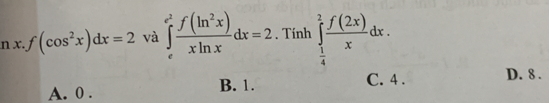 x.f(cos^2x)dx=2 và ∈tlimits _e^((e^2)) f(ln^2x)/xln x dx=2. Tính ∈tlimits _ 1/4 ^2 f(2x)/x dx. 
2
D. 8.
A. 0.
B. 1. C. 4.