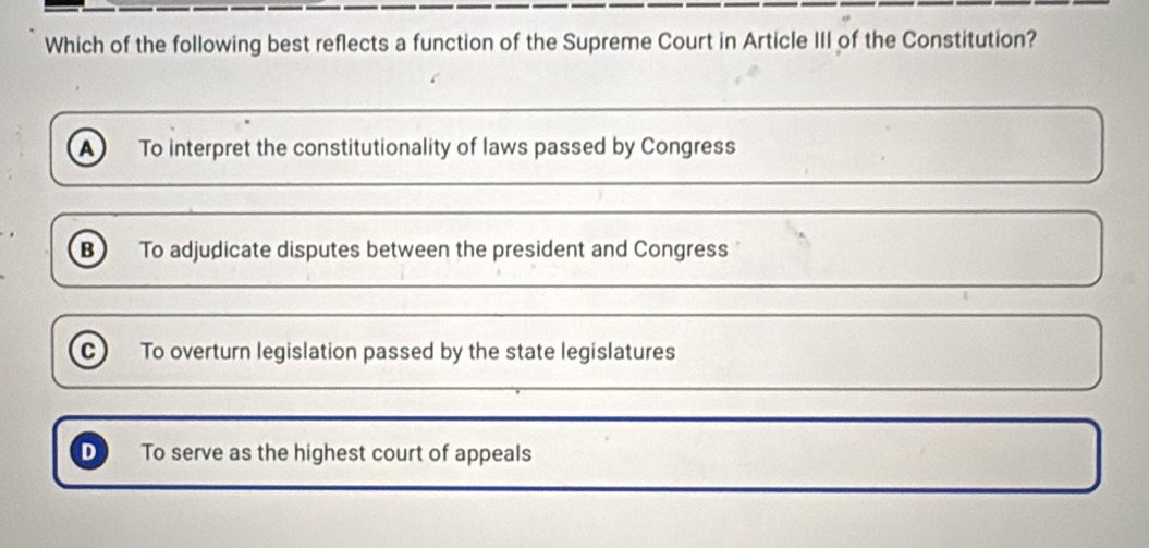 Which of the following best reflects a function of the Supreme Court in Article III of the Constitution?
A To interpret the constitutionality of laws passed by Congress
B) To adjudicate disputes between the president and Congress
c To overturn legislation passed by the state legislatures
D To serve as the highest court of appeals