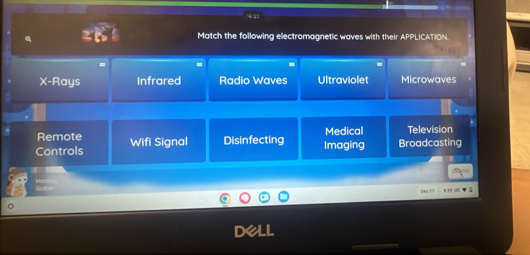 Match the following electromagnetic waves with their APPLICATION.
X -Rays Infrared Radio Waves Ultraviolet Microwaves
Remote
Medical Television
Controls Wifi Signal Disinfecting Imaging Broadcasting
Has
Gobre
Dec 1 1 8 39 U