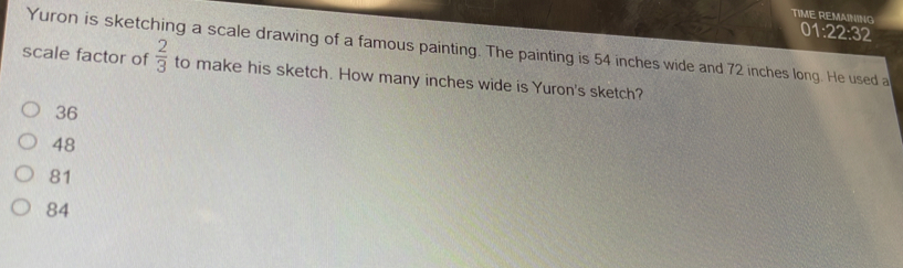 TIME REMAINING
01:22:32 
Yuron is sketching a scale drawing of a famous painting. The painting is 54 inches wide and 72 inches long. He used a
scale factor of  2/3  to make his sketch. How many inches wide is Yuron's sketch?
36
48
81
84