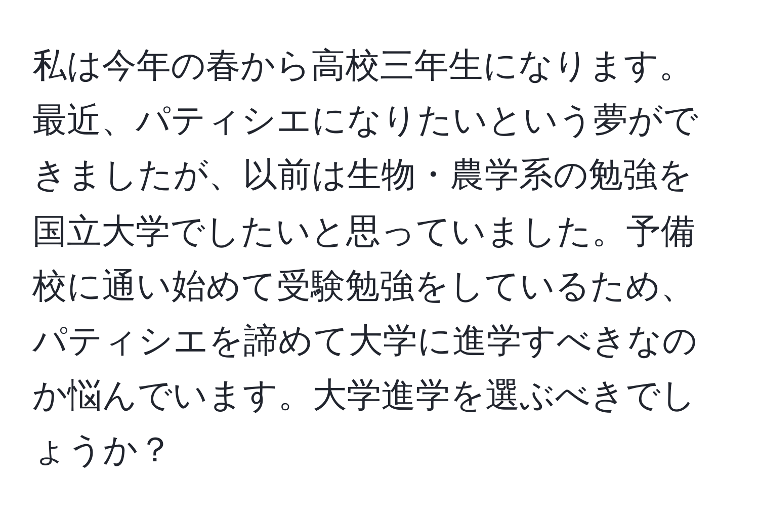 私は今年の春から高校三年生になります。最近、パティシエになりたいという夢ができましたが、以前は生物・農学系の勉強を国立大学でしたいと思っていました。予備校に通い始めて受験勉強をしているため、パティシエを諦めて大学に進学すべきなのか悩んでいます。大学進学を選ぶべきでしょうか？