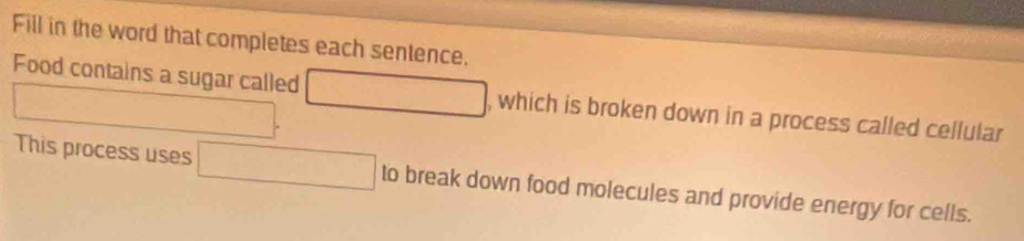 Fill in the word that completes each sentence. 
□ 
Food contains a sugar called □ w hich is broken down in a process called cellular 
This process uses □ to break down food molecules and provide energy for cells.