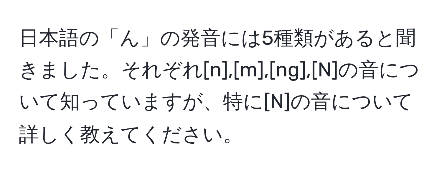 日本語の「ん」の発音には5種類があると聞きました。それぞれ[n],[m],[ng],[N]の音について知っていますが、特に[N]の音について詳しく教えてください。