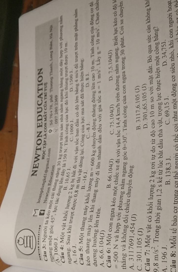 a
NEWTON EDUCATION
hoangdungkd1@gmail.com
Học tập là con mắt của trí tuệ
Câu 3: Người t Newton Education
ngang một góc 9 Số 76+78, phố Thượng Thanh, Long Biên, Hà Nội
co một cái thùng nặng 30 kg trượt trên sản nhà năm ngang bảng một dây hợp với phương năm
C 097 280 2369
A. 1060 J. 45° T lực tác dụng lên dây là 150 N. Tính công của lực đó khí thùng trượt được 10 m.
B. 10,65 J.
Cầu 4: Một vật khối lượng 2 kg bị hất đi với vận tốc ban đầu có độ lớn bằng 4 m/s để trượt trên mặt phẳng năm
C. 1000 J.
A. 16 J. D. 1500 J.
ngang. Sau khi trượt được 0,8 m thì vật dừng lại. Công của lực ma sát đã thực hiện băng
B. -16 J.
*  Câu 5: Một thang máy khối lượng m=600kg chuyển động thăng đứng lên cao 10 m. Tính công của động cơ để
C. -8 J. D. 8 J.
kéo thang máy lên khi thang máy
dương hướng lên trên.
A. 6,6.104(J) nh dẫn đều với gia tốc a=1m/s^2. Lấy g=10m/s^2. Chọn chiề
B. 66.104(J) C. 75.104(J) D. 7,5.104(J)
Câu 6: Một con ngựa kéo một chiếc xe đi với vận tốc 14,4 km/h trên đường nằm ngang. Biết lực kéo có độ l
=500N và hợp với phương nằm ngang góc θ =30°. Tính công của con ngựa trong 30 phút. Coi xe chuyền
thăng và không đổi chiều chuyền động
A. 3117691,454 (J)
C. 301.105 (J)
B. 3117,6.105 (J)
D. 301,65.105 (J)
Câu 7: Một vật có khổi lượng 2 kg rơi tự do từ độ cao 10 m so với mặt đất. Bỏ qua sức cản không khi
9,8m/s^2. Trong thời gian 1,2 s kể từ lúc bắt đầu thả vật, trọng lực thực hiện một công bằng?
A. 196 J. B. 138,3 J. C. 69,15 J. D. 34,75J.
Câu 8: Mỗi tế bào cơ trong cơ thể người có thể coi như một động cơ siêu nhỏ, khi con người hoạt