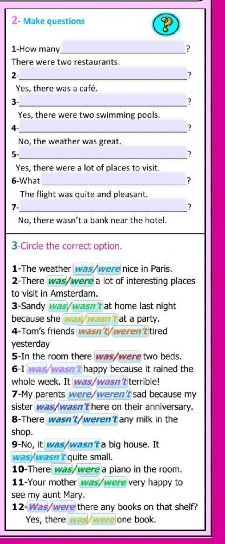 2- Make questions
1-How many_ ?
There were two restaurants.
2-_
?
Yes, there was a café.
_3
?
Yes, there were two swimming pools.
_4
?
No, the weather was great.
5-
_?
Yes, there were a lot of places to visit.
6-What_ ?
The flight was quite and pleasant.
_7
?
No, there wasn’t a bank near the hotel.
3-Circle the correct option.
1-The weather was/were nice in Paris.
2-There was/were a lot of interesting places
to visit in Amsterdam.
3-Sandy was/wasn'tat home last night
because she was/wasn't at a party.
4-Tom's friends wasn't/weren't tired
yesterday
5-In the room there was/were two beds.
6-I was/wasn't happy because it rained the
whole week. It was/wasn't terrible!
7-My parents were/weren't sad because my
sister was/wasn't here on their anniversary.
8-There wasn't/weren't any milk in the
shop.
9-No, it was/wasn't a big house. It
was/wasn't quite small.
10-There was/were a piano in the room.
11-Your mother was/were very happy to
see my aunt Mary.
12-Was/were there any books on that shelf?
Yes, there was/were one book.