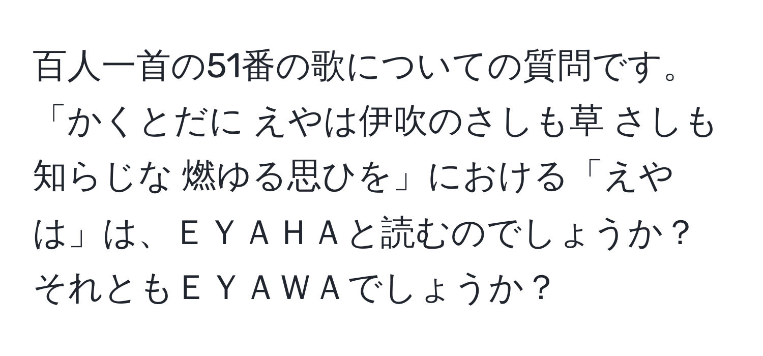 百人一首の51番の歌についての質問です。  
「かくとだに えやは伊吹のさしも草 さしも知らじな 燃ゆる思ひを」における「えやは」は、ＥＹＡＨＡと読むのでしょうか？それともＥＹＡＷＡでしょうか？