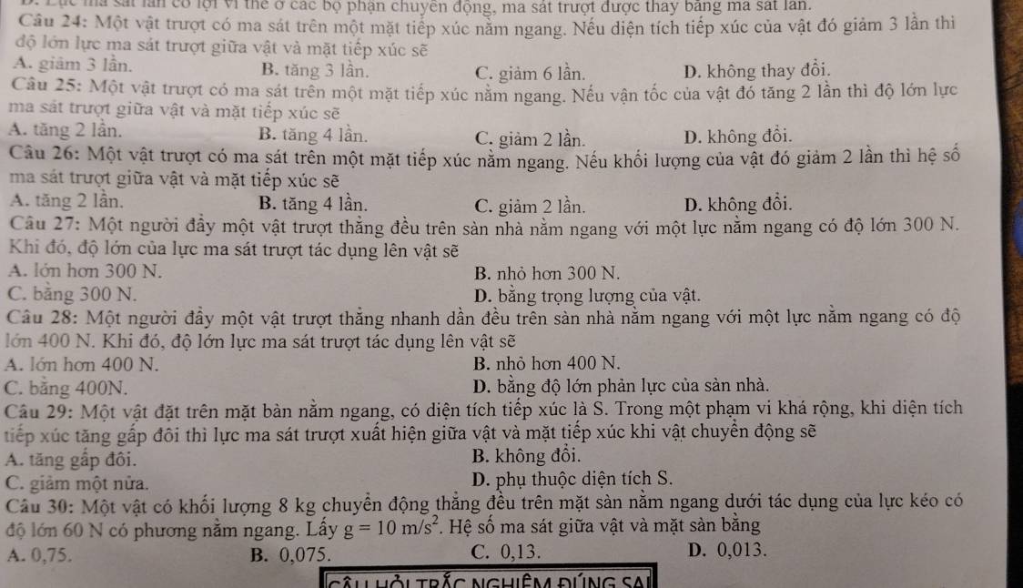 Lục ma sát lần có lội vi thể ở các bộ phận chuyên động, ma sát trượt được thay bang ma sát lan.
Câu 24: Một vật trượt có ma sát trên một mặt tiếp xúc nằm ngang. Nếu diện tích tiếp xúc của vật đó giảm 3 lần thi
độ lớn lực ma sát trượt giữa vật và mặt tiếp xúc sẽ
A. giâm 3 lần. B. tăng 3 lần. C. giảm 6 lần. D. không thay đổi.
Câu 25: Một vật trượt có ma sát trên một mặt tiếp xúc năm ngang. Nếu vận tốc của vật đó tăng 2 lần thì độ lớn lực
ma sát trượt giữa vật và mặt tiếp xúc sẽ
A. tăng 2 lần. B. tăng 4 lần. C. giảm 2 lần. D. không đổi.
Câu 26: Một vật trượt có ma sát trên một mặt tiếp xúc năm ngang. Nếu khối lượng của vật đó giảm 2 lần thì hệ số
ma sát trượt giữa vật và mặt tiếp xúc sẽ
A. tăng 2 lần. B. tăng 4 lần. C. giảm 2 lần. D. không đổi.
Câu 27: Một người đầy một vật trượt thẳng đều trên sản nhà nằm ngang với một lực nằm ngang có độ lớn 300 N.
Khi đó, độ lớn của lực ma sát trượt tác dụng lên vật sẽ
A. lớn hơn 300 N. B. nhỏ hơn 300 N.
C. bằng 300 N. D. bằng trọng lượng của vật.
Câu 28: Một người đầy một vật trượt thẳng nhanh dần đều trên sản nhà nằm ngang với một lực nằm ngang có độ
lớn 400 N. Khi đó, độ lớn lực ma sát trượt tác dụng lên vật sẽ
A. lớn hơn 400 N. B. nhỏ hơn 400 N.
C. bằng 400N. D. bằng độ lớn phản lực của sàn nhà.
Câu 29: Một vật đặt trên mặt bàn nằm ngang, có diện tích tiếp xúc là S. Trong một phạm vi khá rộng, khi diện tích
tiếp xúc tăng gấp đôi thì lực ma sát trượt xuất hiện giữa vật và mặt tiếp xúc khi vật chuyển động sẽ
A. tăng gấp đôi. B. không đổi.
C. giảm một nửa. D. phụ thuộc diện tích S.
Câu 30: Một vật có khối lượng 8 kg chuyển động thẳng đều trên mặt sàn nằm ngang dưới tác dụng của lực kéo có
độ lớn 60 N có phương nằm ngang. Lấy g=10m/s^2. Hệ số ma sát giữa vật và mặt sản bằng
A. 0,75. B. 0,075. C. 0,13. D. 0,013.
cầu Hỏi Trắc NghiêM đúng SAi