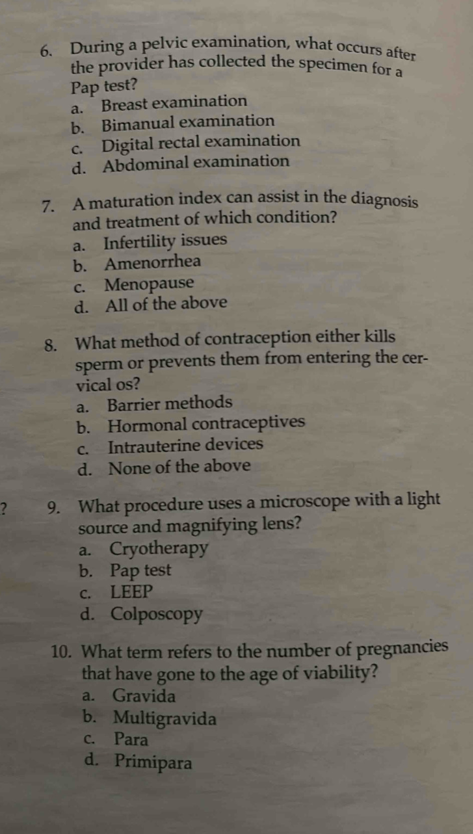 During a pelvic examination, what occurs after
the provider has collected the specimen for a
Pap test?
a. Breast examination
b. Bimanual examination
c. Digital rectal examination
d. Abdominal examination
7. A maturation index can assist in the diagnosis
and treatment of which condition?
a. Infertility issues
b. Amenorrhea
c. Menopause
d. All of the above
8. What method of contraception either kills
sperm or prevents them from entering the cer-
vical os?
a. Barrier methods
b. Hormonal contraceptives
c. Intrauterine devices
d. None of the above
2 9. What procedure uses a microscope with a light
source and magnifying lens?
a. Cryotherapy
b. Pap test
c. LEEP
d. Colposcopy
10. What term refers to the number of pregnancies
that have gone to the age of viability?
a. Gravida
b. Multigravida
c. Para
d. Primipara