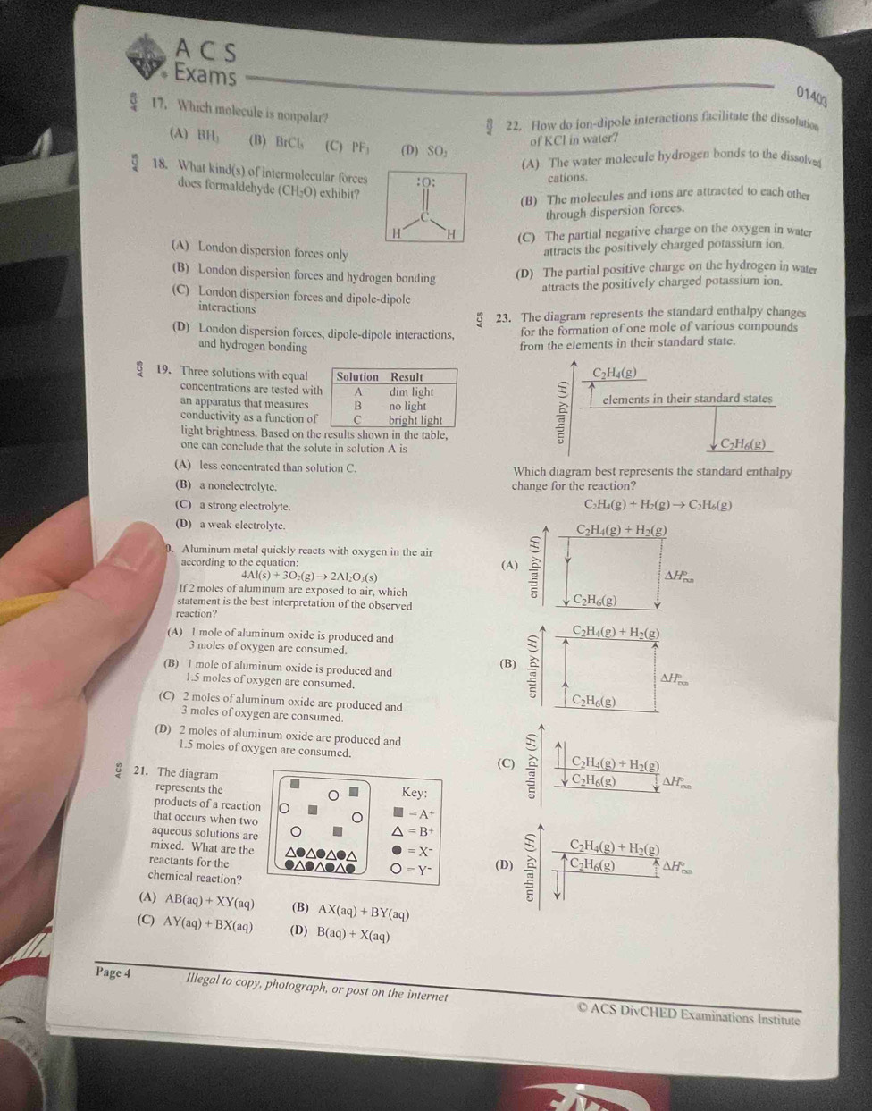 A C S
Exams
01403
overline 5 17. Which molecule is nonpolar?
22. How do ion-dipole interactions facilitate the dissolution
of KCl in water?
(A) BH_1 (B) BrCl_3 (C)PF_3 (D) SO_2
(A) The water molecule hydrogen bonds to the dissolve
18. What kind(s) of intermolecular forces :(:
cations.
does formaldehyde (CH_2O) exhibit?
(B) The molecules and ions are attracted to each other
through dispersion forces.
H H (C) The partial negative charge on the oxygen in water
(A) London dispersion forces only
attracts the positively charged potassium ion.
(B) London dispersion forces and hydrogen bonding (D) The partial positive charge on the hydrogen in water
attracts the positively charged potassium ion.
(C) London dispersion forces and dipole-dipole
interactions
8 23. The diagram represents the standard enthalpy changes
(D) London dispersion forces, dipole-dipole interactions, for the formation of one mole of various compounds
and hydrogen bonding
from the elements in their standard state.
19. Three solutions with equal C₂H₄(g)
concentrations are tested wit
an apparatus that measures elements in their standard states
conductivity as a function of
light brightness. Based on the results shown in the table,
one can conclude that the solute in solution A is C₂H₆(g)
(A) less concentrated than solution C. Which diagram best represents the standard enthalpy
(B) a nonelectrolyte. change for the reaction?
(C) a strong electrolyte.
C _2H_4(g)+H_2(g)to C_2H_6(g)
(D) a weak electrolyte. 
0. Aluminum metal quickly reacts with oxygen in the air
according to the equation: (A)
4Al(s)+3O_2(g)to 2Al_2O_3(s)
If 2 moles of aluminum are exposed to air, which
statement is the best interpretation of the observed
reaction?
(A) 1 mole of aluminum oxide is produced and
3 moles of oxygen are consumed. (B)
(B) 1 mole of aluminum oxide is produced and
1.5 moles of oxygen are consumed.
(C) 2 moles of aluminum oxide are produced and
3 moles of oxygen are consumed
(D) 2 moles of aluminum oxide are produced and
1.5 moles of oxygen are consumed. frac widehat ∈t _p,H_22(g)+H_2(g)downarrow C_C_2△ H_2(g)
(C)
21. The diagram
represents the
Key:
products of a reaction I=A^+
that occurs when two
aqueous solutions are
△ =B^+
mixed. What are the
reactants for the ●△●△●△● ●△●△●△ =X^- (D) beginarrayr □  equiv overline E overline Eendarray frac frac C_2H_4(g)+H_2(g)frac 4OH_4C_2H_6(g)sqrt()△ F_m
chemical reaction?
O=Y^-
(A) AB(aq)+XY(aq) (B) AX(aq)+BY(aq)
(C) AY(aq)+BX(aq) (D) B(aq)+X(aq)
Page 4 Illegal to copy, photograph, or post on the internet © ACS DivCHED Examinations Institute