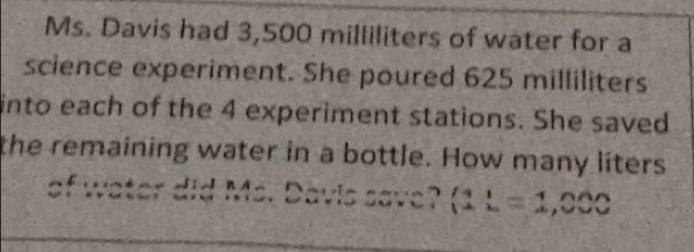 Ms. Davis had 3,500 milliliters of water for a 
science experiment. She poured 625 milliliters
into each of the 4 experiment stations. She saved 
the remaining water in a bottle. How many liters
of water did Ms. Davis save? (11=1,000