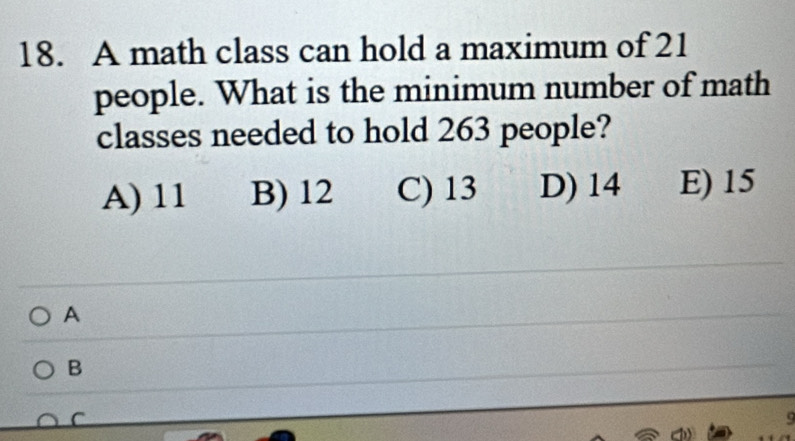 A math class can hold a maximum of 21
people. What is the minimum number of math
classes needed to hold 263 people?
A) 11 B) 12 C) 13 D) 14 E) 15
A
B
C